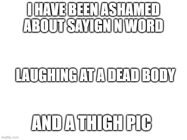 helpmehelpmehelpmehelpme | I HAVE BEEN ASHAMED ABOUT SAYIGN N WORD; LAUGHING AT A DEAD BODY; AND A THIGH PIC | made w/ Imgflip meme maker