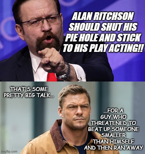 Seems Mr. Gorka can't take the competition... | ALAN RITCHSON SHOULD SHUT HIS PIE HOLE AND STICK TO HIS PLAY ACTING!! ...FOR A GUY WHO THREATENED TO BEAT UP SOMEONE SMALLER THAN HIMSELF AND THEN RAN AWAY; THAT'S SOME PRETTY BIG TALK... | image tagged in sebastian gorka,jack reacher | made w/ Imgflip meme maker