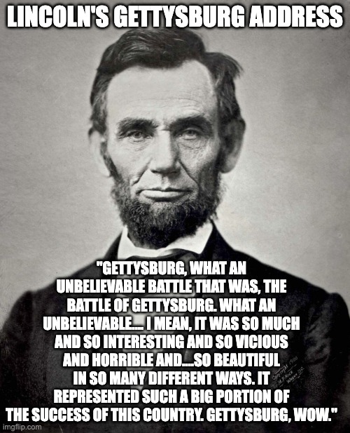 Abraham Lincoln | LINCOLN'S GETTYSBURG ADDRESS; "GETTYSBURG, WHAT AN UNBELIEVABLE BATTLE THAT WAS, THE BATTLE OF GETTYSBURG. WHAT AN UNBELIEVABLE.... I MEAN, IT WAS SO MUCH AND SO INTERESTING AND SO VICIOUS AND HORRIBLE AND....SO BEAUTIFUL IN SO MANY DIFFERENT WAYS. IT REPRESENTED SUCH A BIG PORTION OF THE SUCCESS OF THIS COUNTRY. GETTYSBURG, WOW." | image tagged in abraham lincoln | made w/ Imgflip meme maker