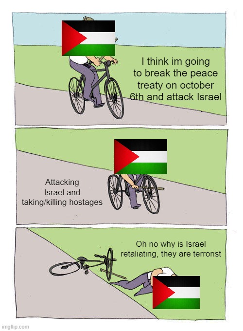And they wonder why Israel is doing this | I think im going to break the peace treaty on october 6th and attack Israel; Attacking Israel and taking/killing hostages; Oh no why is Israel retaliating, they are terrorist | image tagged in memes,bike fall,israel,palestine | made w/ Imgflip meme maker