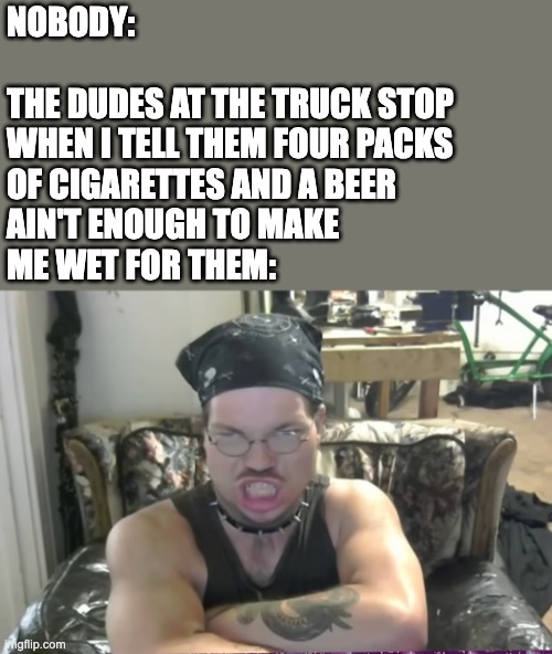 NOBODY:
 
THE DUDES AT THE TRUCK STOP 
WHEN I TELL THEM FOUR PACKS 
OF CIGARETTES AND A BEER 
AIN'T ENOUGH TO MAKE 
ME WET FOR THEM: | image tagged in truck stop,lot lizard,woman,dating,men,funny | made w/ Imgflip meme maker