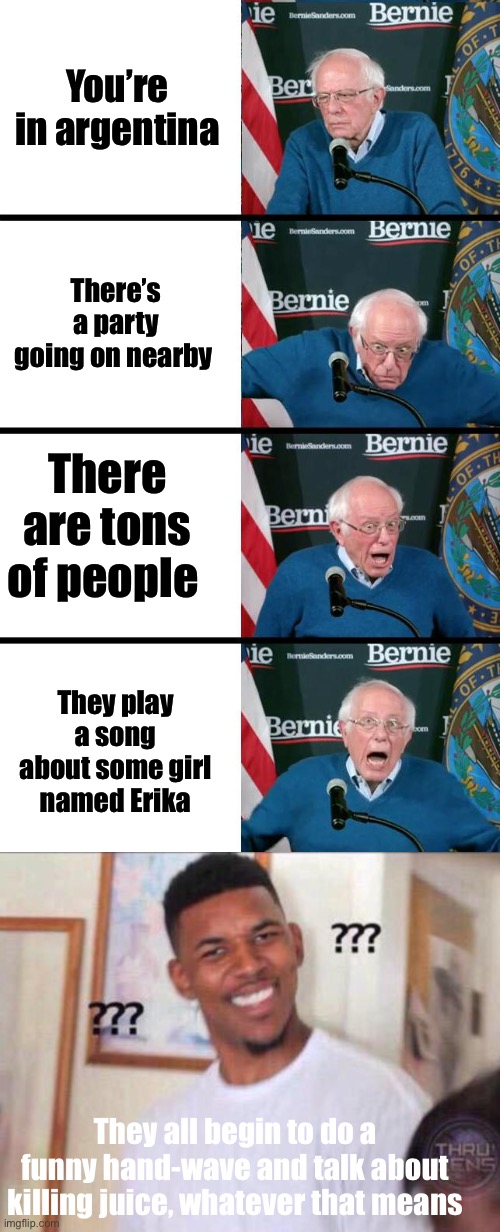 You’re in argentina; There’s a party going on nearby; There are tons of people; They play a song about some girl named Erika; They all begin to do a funny hand-wave and talk about killing juice, whatever that means | image tagged in bernie sanders reaction,black guy confused | made w/ Imgflip meme maker