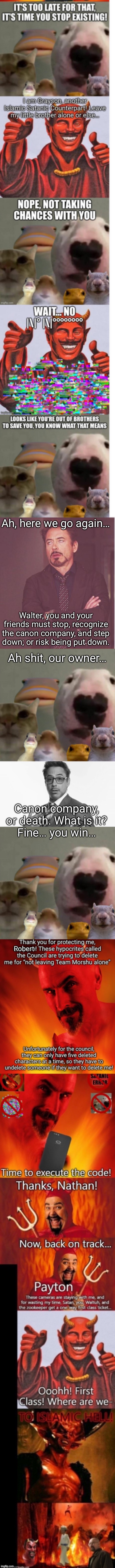 The council animals’ owner is not happy | Ah, here we go again…; Walter, you and your friends must stop, recognize the canon company, and step down; or risk being put down. Ah shit, our owner…; Canon company, or death. What is it?
Fine… you win…; Robert | image tagged in memes,face you make robert downey jr,the council remastered,robert downey jr's comments | made w/ Imgflip meme maker