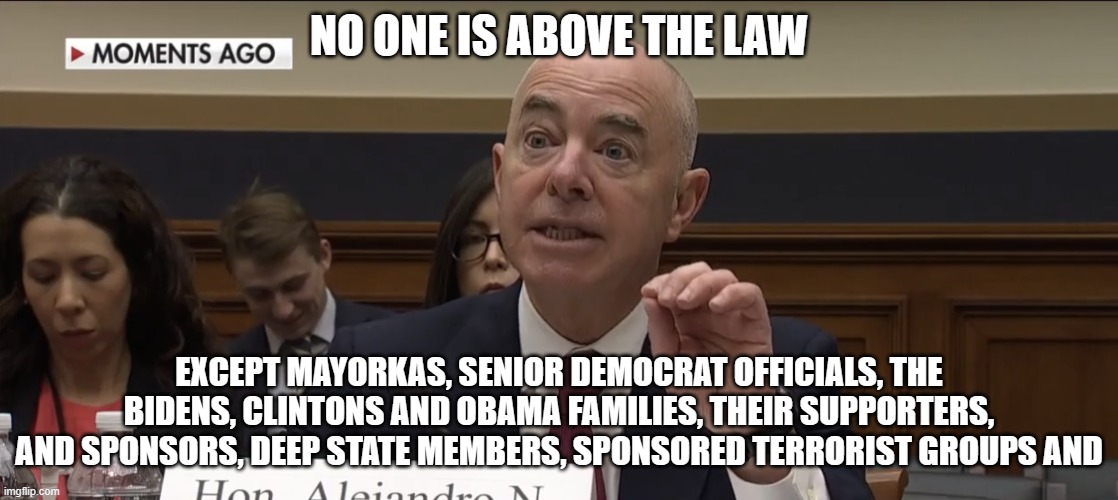 Dang, I ran out of room, it is a long list | NO ONE IS ABOVE THE LAW; EXCEPT MAYORKAS, SENIOR DEMOCRAT OFFICIALS, THE BIDENS, CLINTONS AND OBAMA FAMILIES, THEIR SUPPORTERS, AND SPONSORS, DEEP STATE MEMBERS, SPONSORED TERRORIST GROUPS AND | image tagged in alejandro mayorkas,two tiered just us system,above the law,blame trump,blame maga,blame whites | made w/ Imgflip meme maker