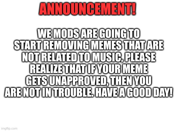 ANNOUNCEMENT | WE MODS ARE GOING TO START REMOVING MEMES THAT ARE NOT RELATED TO MUSIC, PLEASE REALIZE THAT IF YOUR MEME GETS UNAPPROVED, THEN YOU ARE NOT IN TROUBLE. HAVE A GOOD DAY! ANNOUNCEMENT! | image tagged in music stream,announcement | made w/ Imgflip meme maker