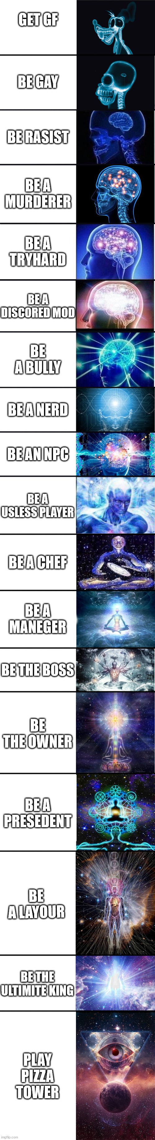 expanding brain: 9001 | GET GF; BE GAY; BE RASIST; BE A MURDERER; BE A TRYHARD; BE A DISCORED MOD; BE A BULLY; BE A NERD; BE AN NPC; BE A USLESS PLAYER; BE A CHEF; BE A MANEGER; BE THE BOSS; BE THE OWNER; BE A PRESEDENT; BE A LAYOUR; BE THE ULTIMITE KING; PLAY PIZZA TOWER | image tagged in expanding brain 9001 | made w/ Imgflip meme maker