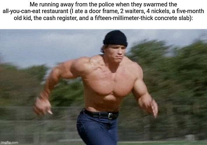 Me running away from the police when they swarmed the all-you-can-eat restaurant (I ate a door frame, 2 waiters, 4 nickels, a five-month old | image tagged in running arnold | made w/ Imgflip meme maker