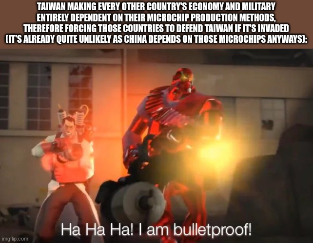 I swear, it's so smart it's honestly ridiculous | TAIWAN MAKING EVERY OTHER COUNTRY'S ECONOMY AND MILITARY ENTIRELY DEPENDENT ON THEIR MICROCHIP PRODUCTION METHODS, THEREFORE FORCING THOSE COUNTRIES TO DEFEND TAIWAN IF IT'S INVADED
(IT'S ALREADY QUITE UNLIKELY AS CHINA DEPENDS ON THOSE MICROCHIPS ANYWAYS): | image tagged in haha i am bulletproof lmao,taiwan | made w/ Imgflip meme maker