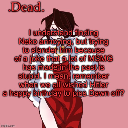 . | I understand finding Neko annoying, but trying to slander him because of a joke that a lot of MSMG has made in the past is stupid. I mean, remember when we all wished Hitler a happy birthday to piss Dawn off? | image tagged in dead | made w/ Imgflip meme maker