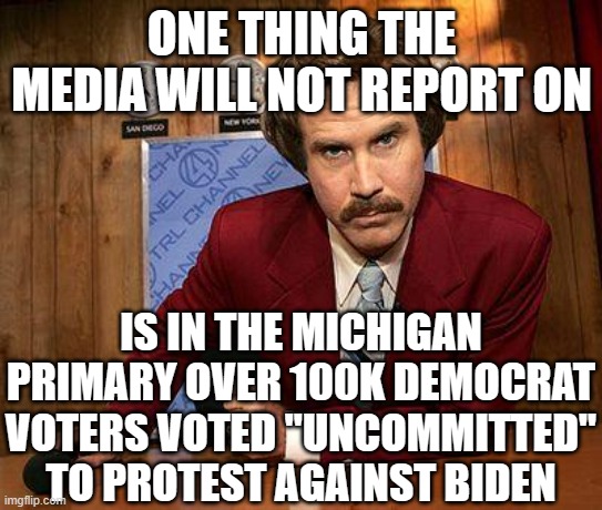 ron burgundy | ONE THING THE MEDIA WILL NOT REPORT ON IS IN THE MICHIGAN PRIMARY OVER 100K DEMOCRAT VOTERS VOTED "UNCOMMITTED" TO PROTEST AGAINST BIDEN | image tagged in ron burgundy | made w/ Imgflip meme maker