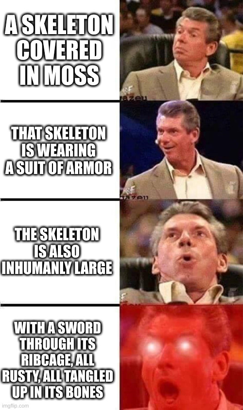 Vince McMahon Reaction w/Glowing Eyes | A SKELETON COVERED IN MOSS; THAT SKELETON IS WEARING A SUIT OF ARMOR; THE SKELETON IS ALSO INHUMANLY LARGE; WITH A SWORD THROUGH ITS RIBCAGE, ALL RUSTY, ALL TANGLED UP IN ITS BONES | image tagged in vince mcmahon reaction w/glowing eyes | made w/ Imgflip meme maker