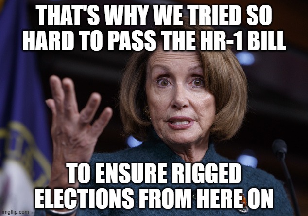 Good old Nancy Pelosi | THAT'S WHY WE TRIED SO HARD TO PASS THE HR-1 BILL TO ENSURE RIGGED ELECTIONS FROM HERE ON | image tagged in good old nancy pelosi | made w/ Imgflip meme maker
