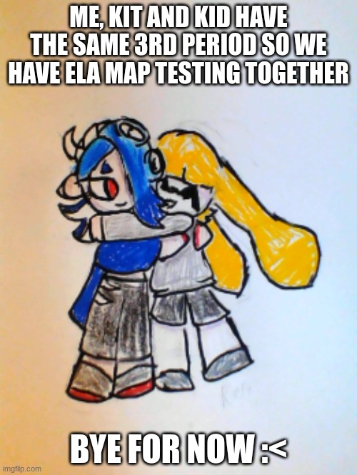 Rose hugging Shiver | ME, KIT AND KID HAVE THE SAME 3RD PERIOD SO WE HAVE ELA MAP TESTING TOGETHER; BYE FOR NOW :< | image tagged in rose hugging shiver | made w/ Imgflip meme maker
