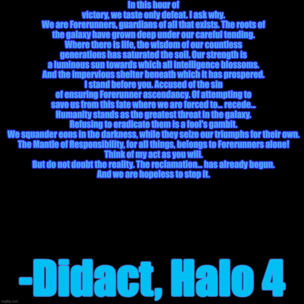 In this hour of victory, we taste only defeat. I ask why.
We are Forerunners, guardians of all that exists. The roots of the galaxy have grown deep under our careful tending. Where there is life, the wisdom of our countless generations has saturated the soil. Our strength is a luminous sun towards which all intelligence blossoms. And the impervious shelter beneath which it has prospered.
I stand before you. Accused of the sin of ensuring Forerunner ascendancy. Of attempting to save us from this fate where we are forced to... recede...
Humanity stands as the greatest threat in the galaxy.
Refusing to eradicate them is a fool's gambit.
We squander eons in the darkness, while they seize our triumphs for their own.
The Mantle of Responsibility, for all things, belongs to Forerunners alone!
Think of my act as you will.
But do not doubt the reality. The reclamation... has already begun.
And we are hopeless to stop it. -Didact, Halo 4 | made w/ Imgflip meme maker