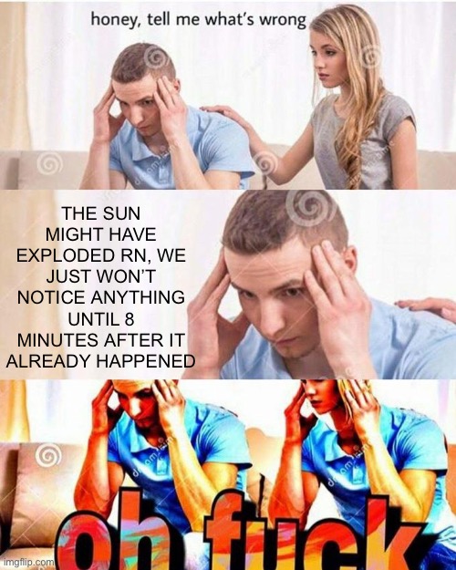 honey, tell me what's wrong | THE SUN MIGHT HAVE EXPLODED RN, WE JUST WON’T NOTICE ANYTHING UNTIL 8 MINUTES AFTER IT ALREADY HAPPENED | image tagged in honey tell me what's wrong,memes,funny,funny memes,shower thoughts | made w/ Imgflip meme maker