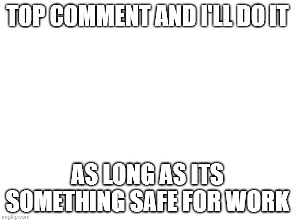 TOP COMMENT AND I'LL DO IT; AS LONG AS ITS SOMETHING SAFE FOR WORK | made w/ Imgflip meme maker