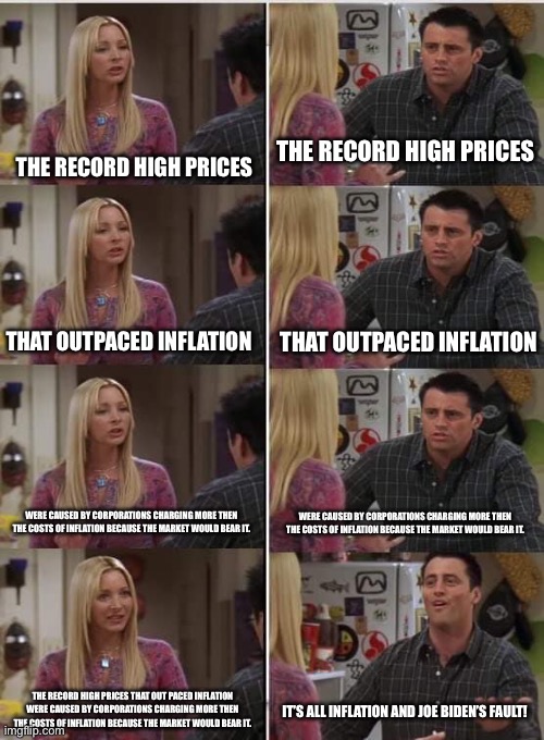 I’m so tired of this conversation… | THE RECORD HIGH PRICES; THE RECORD HIGH PRICES; THAT OUTPACED INFLATION; THAT OUTPACED INFLATION; WERE CAUSED BY CORPORATIONS CHARGING MORE THEN THE COSTS OF INFLATION BECAUSE THE MARKET WOULD BEAR IT. WERE CAUSED BY CORPORATIONS CHARGING MORE THEN THE COSTS OF INFLATION BECAUSE THE MARKET WOULD BEAR IT. THE RECORD HIGH PRICES THAT OUT PACED INFLATION WERE CAUSED BY CORPORATIONS CHARGING MORE THEN THE COSTS OF INFLATION BECAUSE THE MARKET WOULD BEAR IT. IT’S ALL INFLATION AND JOE BIDEN’S FAULT! | image tagged in phoebe joey,politics,economics,greed,greedflation | made w/ Imgflip meme maker