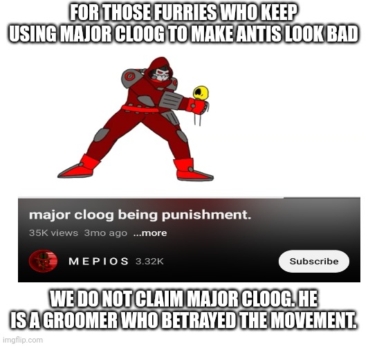 Mep punishing cloog: | FOR THOSE FURRIES WHO KEEP USING MAJOR CLOOG TO MAKE ANTIS LOOK BAD; WE DO NOT CLAIM MAJOR CLOOG. HE IS A GROOMER WHO BETRAYED THE MOVEMENT. | image tagged in based,chad,giga chad,major cloog sucks | made w/ Imgflip meme maker