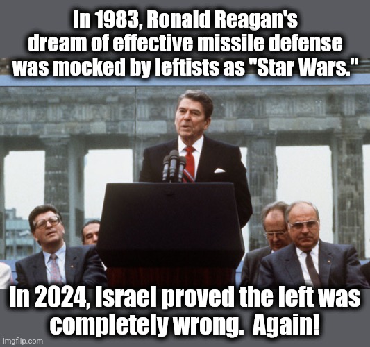 Wrong again | In 1983, Ronald Reagan's dream of effective missile defense was mocked by leftists as "Star Wars."; In 2024, Israel proved the left was
completely wrong.  Again! | image tagged in ronald reagan wall,memes,missile defense,star wars,democrats,israel | made w/ Imgflip meme maker