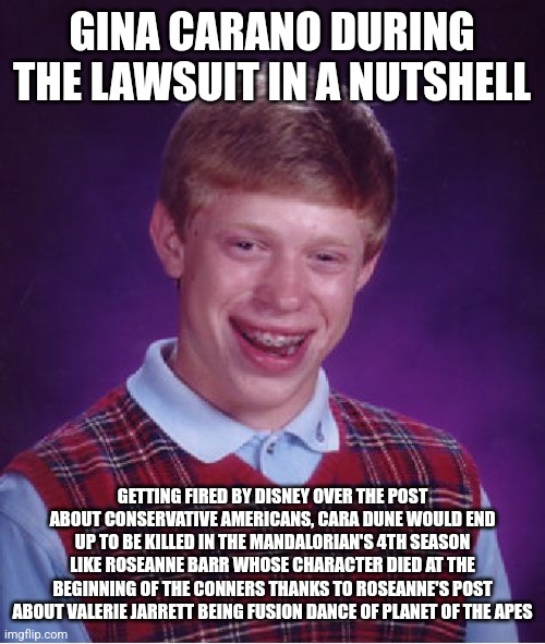 Bad Luck Brian Meme | GINA CARANO DURING THE LAWSUIT IN A NUTSHELL; GETTING FIRED BY DISNEY OVER THE POST ABOUT CONSERVATIVE AMERICANS, CARA DUNE WOULD END UP TO BE KILLED IN THE MANDALORIAN'S 4TH SEASON LIKE ROSEANNE BARR WHOSE CHARACTER DIED AT THE BEGINNING OF THE CONNERS THANKS TO ROSEANNE'S POST ABOUT VALERIE JARRETT BEING FUSION DANCE OF PLANET OF THE APES | image tagged in memes,bad luck brian,gina carano,the mandalorian,roseanne barr | made w/ Imgflip meme maker