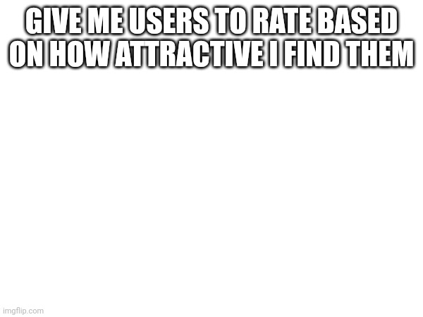 GIVE ME USERS TO RATE BASED ON HOW ATTRACTIVE I FIND THEM | made w/ Imgflip meme maker