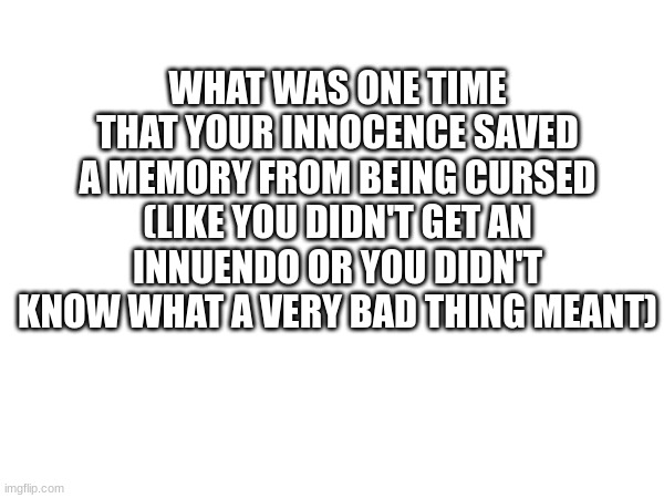 aaaaaaaaaaaaaaaaaaaaaaaaaaaaaaaaaaaaaaaaaaaaaaaaaaaaaaaaaaaaaaaaaaaaaaaaaaaaaaa | WHAT WAS ONE TIME THAT YOUR INNOCENCE SAVED A MEMORY FROM BEING CURSED (LIKE YOU DIDN'T GET AN INNUENDO OR YOU DIDN'T KNOW WHAT A VERY BAD THING MEANT) | image tagged in a | made w/ Imgflip meme maker