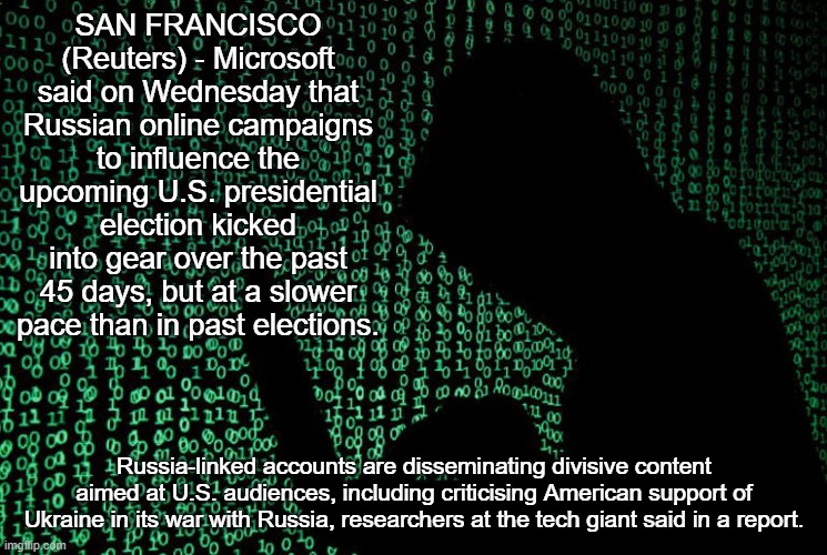 Microsoft finds Russian influence operations targeting U.S. election have begun | SAN FRANCISCO (Reuters) - Microsoft said on Wednesday that Russian online campaigns to influence the upcoming U.S. presidential election kicked into gear over the past 45 days, but at a slower pace than in past elections. Russia-linked accounts are disseminating divisive content aimed at U.S. audiences, including criticising American support of Ukraine in its war with Russia, researchers at the tech giant said in a report. | image tagged in news,politics | made w/ Imgflip meme maker