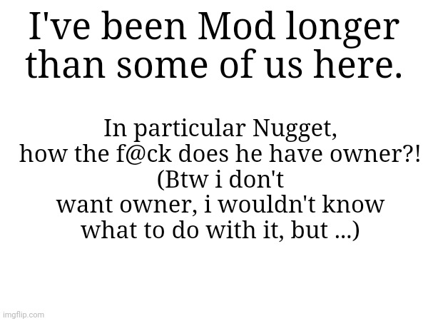I mean I've been mod longer than nugget, also im the 17th to get mod out of 33. Also I'm 8th most active mod | I've been Mod longer than some of us here. In particular Nugget, how the f@ck does he have owner?!
(Btw i don't want owner, i wouldn't know what to do with it, but ...) | made w/ Imgflip meme maker