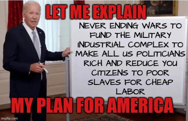 Biden's Plan in a Nutshell | LET ME EXPLAIN; NEVER ENDING WARS TO
FUND THE MILITARY
INDUSTRIAL COMPLEX TO
MAKE ALL US POLITICIANS
RICH AND REDUCE YOU
CITIZENS TO POOR
SLAVES FOR CHEAP
LABOR; MY PLAN FOR AMERICA | image tagged in finance,economy,economics,debt,slavery,immigration | made w/ Imgflip meme maker