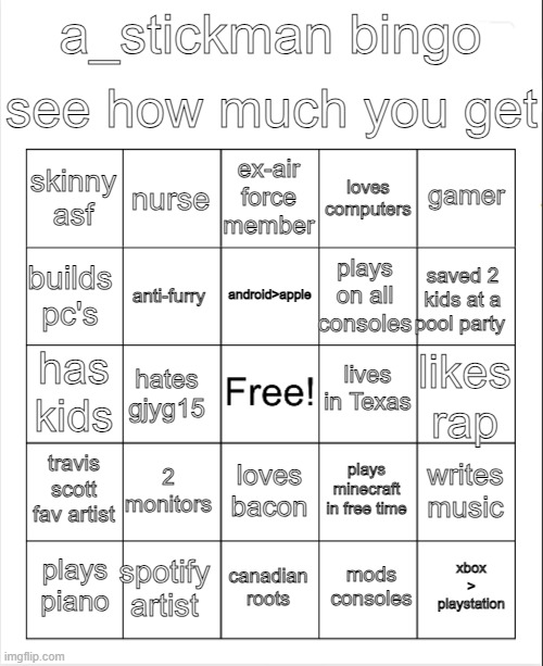 Blank Bingo | see how much you get; a_stickman bingo; ex-air force member; nurse; gamer; skinny asf; loves computers; android>apple; builds pc's; saved 2 kids at a pool party; plays on all consoles; anti-furry; lives in Texas; has kids; likes rap; hates gjyg15; travis scott fav artist; 2 monitors; writes music; plays minecraft in free time; loves bacon; spotify artist; xbox > playstation; plays piano; canadian roots; mods consoles | image tagged in blank bingo | made w/ Imgflip meme maker