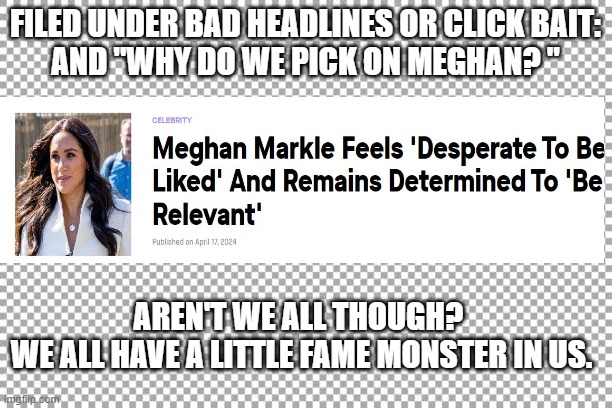 Meghan Duchess of Sussex - totally normal person - bad headline | FILED UNDER BAD HEADLINES OR CLICK BAIT:
AND "WHY DO WE PICK ON MEGHAN? "; AREN'T WE ALL THOUGH? 
WE ALL HAVE A LITTLE FAME MONSTER IN US. | image tagged in free | made w/ Imgflip meme maker