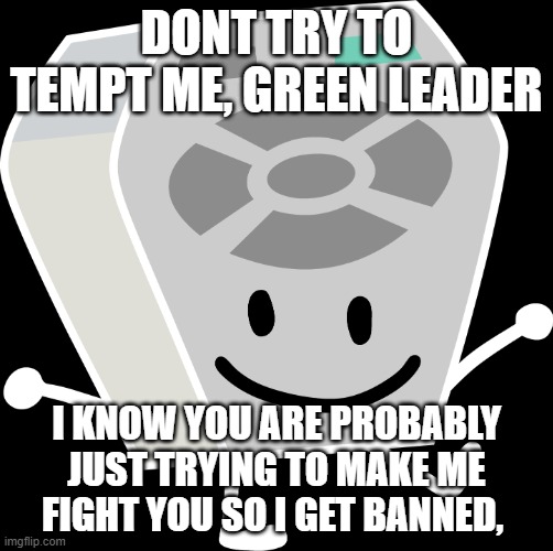 i am just saying this because of the drama thing | DONT TRY TO TEMPT ME, GREEN LEADER; I KNOW YOU ARE PROBABLY JUST TRYING TO MAKE ME FIGHT YOU SO I GET BANNED, | image tagged in remote from bfb and tpot | made w/ Imgflip meme maker