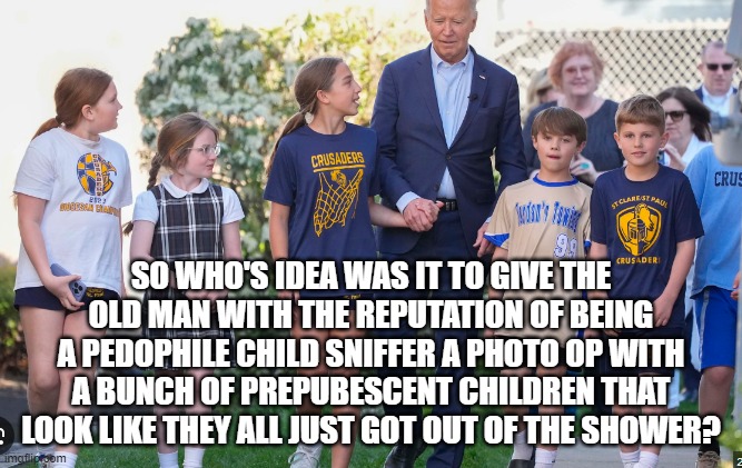 Joe Biden The Pedophile Child Sniffer reputation | SO WHO'S IDEA WAS IT TO GIVE THE OLD MAN WITH THE REPUTATION OF BEING A PEDOPHILE CHILD SNIFFER A PHOTO OP WITH A BUNCH OF PREPUBESCENT CHILDREN THAT LOOK LIKE THEY ALL JUST GOT OUT OF THE SHOWER? | image tagged in pedophilia,pedophile,joe biden,shower,ashley,diary | made w/ Imgflip meme maker
