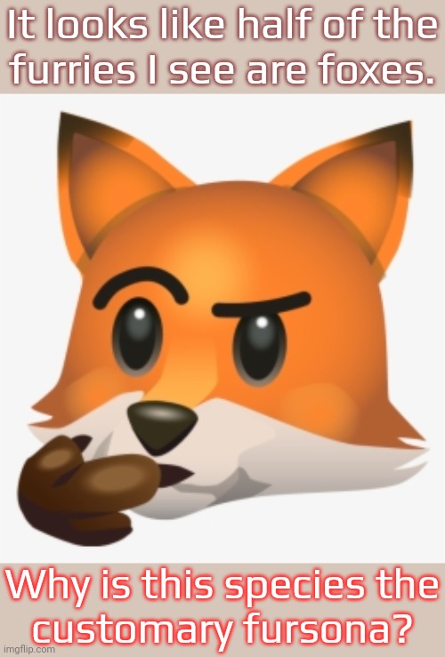 Fox thinking emoji | It looks like half of the
furries I see are foxes. Why is this species the
customary fursona? | image tagged in fox thinking emoji,curiosity,fursuit,popularity,wondering | made w/ Imgflip meme maker