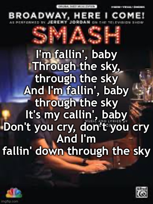 Broadway Here I Come (Cast of SMASH) | I'm fallin', baby
Through the sky, through the sky
And I'm fallin', baby through the sky
It's my callin', baby
Don't you cry, don't you cry
And I'm fallin' down through the sky | made w/ Imgflip meme maker