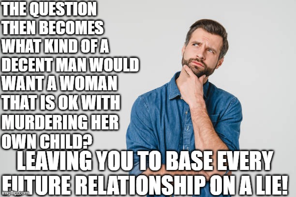 Relationships after abortion | THE QUESTION 
THEN BECOMES
WHAT KIND OF A
DECENT MAN WOULD; WANT A WOMAN
THAT IS OK WITH
MURDERING HER
OWN CHILD? LEAVING YOU TO BASE EVERY FUTURE RELATIONSHIP ON A LIE! | image tagged in abortion,abortion is murder,womens rights,relationships,relationship advice,liars | made w/ Imgflip meme maker