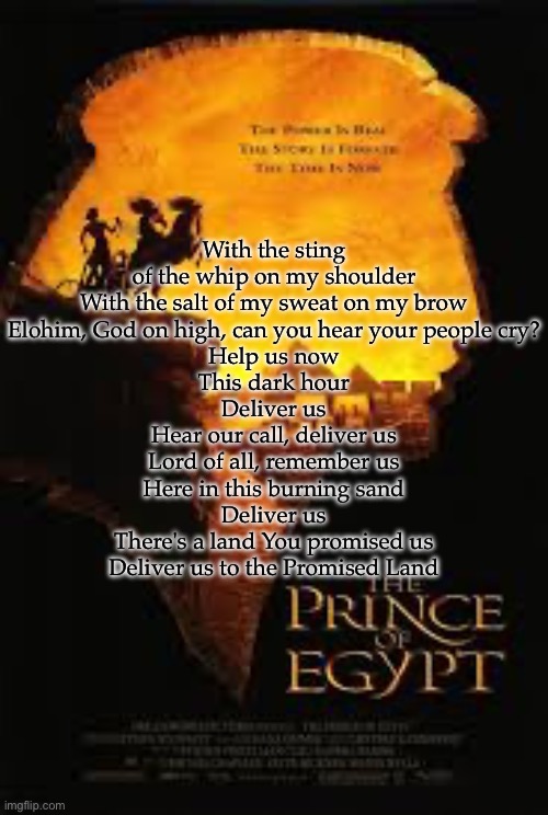 Deliver Us (The Prince of Egypt) | With the sting of the whip on my shoulder
With the salt of my sweat on my brow
Elohim, God on high, can you hear your people cry?
Help us now
This dark hour
Deliver us
Hear our call, deliver us
Lord of all, remember us
Here in this burning sand
Deliver us
There's a land You promised us
Deliver us to the Promised Land | made w/ Imgflip meme maker