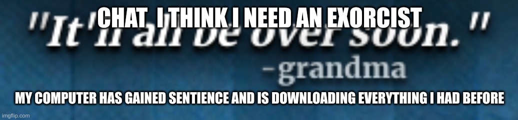 it'll all be over soon - grandma | CHAT  I THINK I NEED AN EXORCIST; MY COMPUTER HAS GAINED SENTIENCE AND IS DOWNLOADING EVERYTHING I HAD BEFORE | image tagged in it'll all be over soon - grandma | made w/ Imgflip meme maker