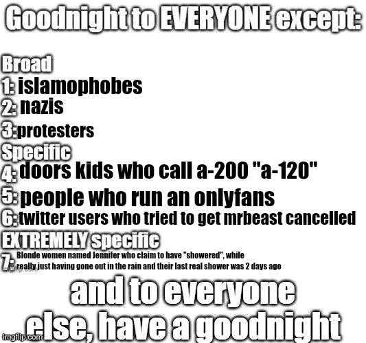 goodnight to everyone except | islamophobes; nazis; protesters; doors kids who call a-200 "a-120"; people who run an onlyfans; twitter users who tried to get mrbeast cancelled; Blonde women named Jennifer who claim to have "showered", while really just having gone out in the rain and their last real shower was 2 days ago | made w/ Imgflip meme maker