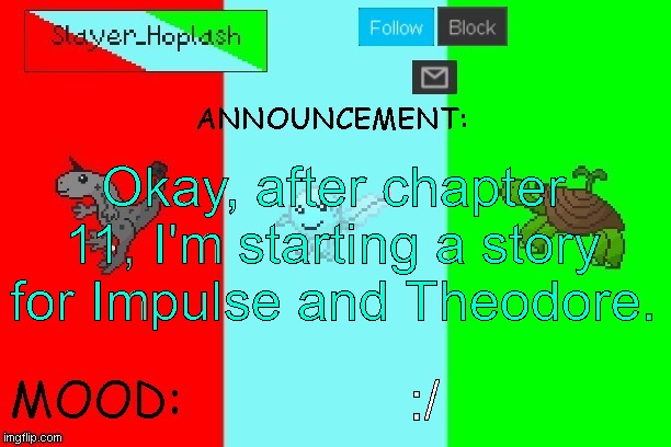 I have a few ideas, might have Rose help me. | Okay, after chapter 11, I'm starting a story for Impulse and Theodore. :/ | image tagged in hoplash's announcement temp | made w/ Imgflip meme maker