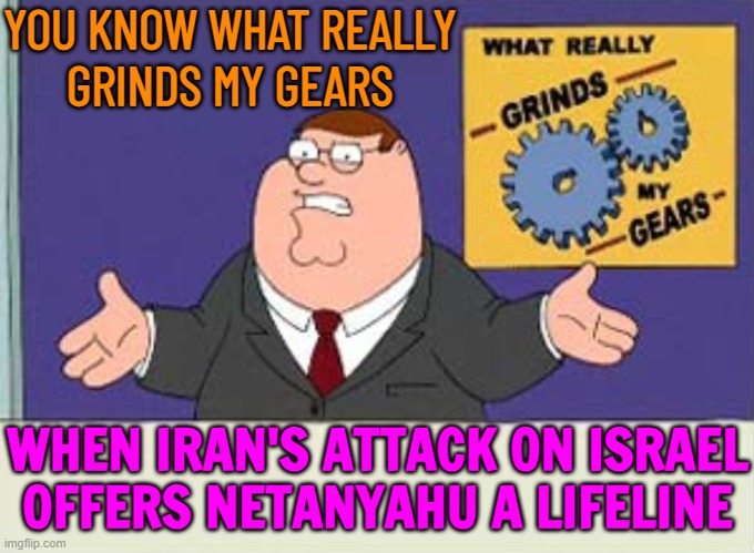 Iran's Attack On Israel Offers Netanyahu A Lifeline | YOU KNOW WHAT REALLY
GRINDS MY GEARS; WHEN IRAN'S ATTACK ON ISRAEL OFFERS NETANYAHU A LIFELINE | image tagged in grinds my gears,iran,israel,breaking news,world war 3,palestine | made w/ Imgflip meme maker