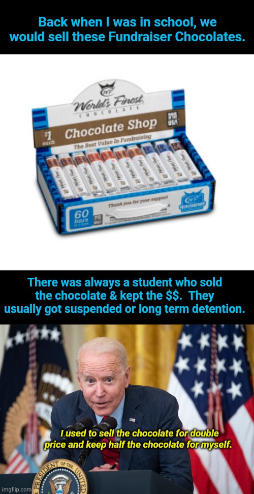 It's potentially totally true no fact check needed | Back when I was in school, we would sell these Fundraiser Chocolates. There was always a student who sold the chocolate & kept the $$.  They usually got suspended or long term detention. I used to sell the chocolate for double price and keep half the chocolate for myself. | image tagged in biden whisper,chocolate | made w/ Imgflip meme maker