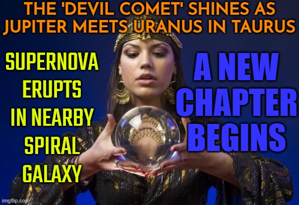 The Jupiter Uranus Conjunction in Taurus | THE 'DEVIL COMET' SHINES AS
JUPITER MEETS URANUS IN TAURUS; A NEW CHAPTER BEGINS; SUPERNOVA ERUPTS IN NEARBY
SPIRAL
GALAXY | image tagged in psychic,astrology,news,fortune teller,zodiac signs,2024 | made w/ Imgflip meme maker