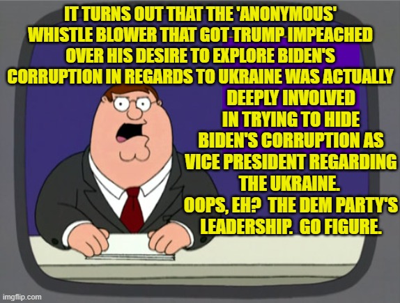 This is true.  Go figure. | IT TURNS OUT THAT THE 'ANONYMOUS' WHISTLE BLOWER THAT GOT TRUMP IMPEACHED OVER HIS DESIRE TO EXPLORE BIDEN'S CORRUPTION IN REGARDS TO UKRAINE WAS ACTUALLY; DEEPLY INVOLVED IN TRYING TO HIDE BIDEN'S CORRUPTION AS VICE PRESIDENT REGARDING THE UKRAINE.  OOPS, EH?  THE DEM PARTY'S LEADERSHIP.  GO FIGURE. | image tagged in peter griffin news | made w/ Imgflip meme maker