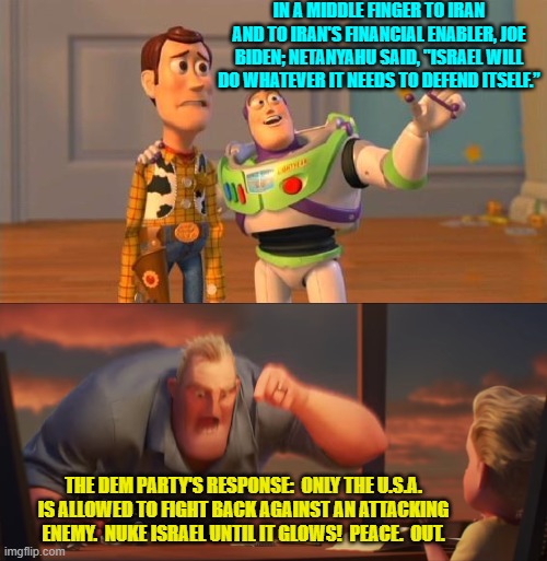 The thing is, nobody would be surprised.  Not really. | IN A MIDDLE FINGER TO IRAN AND TO IRAN'S FINANCIAL ENABLER, JOE BIDEN; NETANYAHU SAID, "ISRAEL WILL DO WHATEVER IT NEEDS TO DEFEND ITSELF.”; THE DEM PARTY'S RESPONSE:  ONLY THE U.S.A. IS ALLOWED TO FIGHT BACK AGAINST AN ATTACKING ENEMY.  NUKE ISRAEL UNTIL IT GLOWS!  PEACE.  OUT. | image tagged in toystory everywhere | made w/ Imgflip meme maker