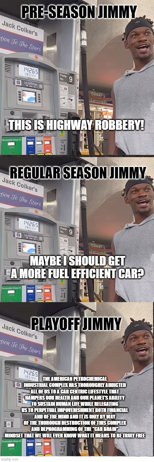 Shoup-Pilled Jimmy Butler | PRE-SEASON JIMMY; THIS IS HIGHWAY ROBBERY! REGULAR SEASON JIMMY; MAYBE I SHOULD GET A MORE FUEL EFFICIENT CAR? PLAYOFF JIMMY; THE AMERICAN PETROCHEMICAL INDUSTRIAL COMPLEX HAS THOROUGHLY ADDICTED ALL OF US TO A CAR CENTRIC LIFESTYLE THAT HAMPERS OUR HEALTH AND OUR PLANET'S ABILITY TO SUSTAIN HUMAN LIFE WHILE RELEGATING US TO PERPETUAL IMPOVERISHMENT BOTH FINANCIAL AND OF THE MIND AND IT IS ONLY BY WAY OF THE THOROUGH DESTRUCTION OF THIS COMPLEX AND DEPROGRAMMING OF THE "CAR BRAIN" MINDSET THAT WE WILL EVER KNOW WHAT IT MEANS TO BE TRULY FREE | image tagged in gas prices,jimmy butler | made w/ Imgflip meme maker