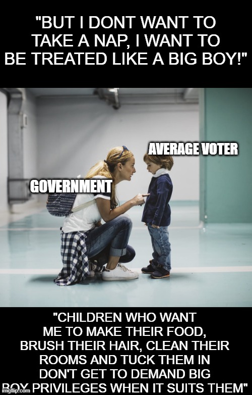 An analogy for why the government get to over-step their boundaries on the citizens | "BUT I DONT WANT TO TAKE A NAP, I WANT TO BE TREATED LIKE A BIG BOY!"; AVERAGE VOTER; GOVERNMENT; "CHILDREN WHO WANT ME TO MAKE THEIR FOOD, BRUSH THEIR HAIR, CLEAN THEIR ROOMS AND TUCK THEM IN DON'T GET TO DEMAND BIG BOY PRIVILEGES WHEN IT SUITS THEM" | image tagged in mom talking to kid | made w/ Imgflip meme maker