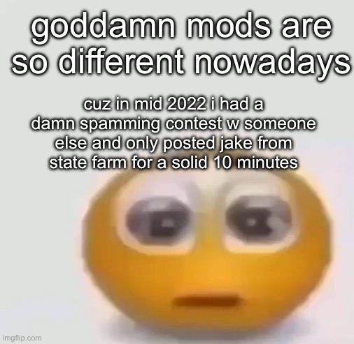 holy moly emoji stare | goddamn mods are so different nowadays; cuz in mid 2022 i had a damn spamming contest w someone else and only posted jake from state farm for a solid 10 minutes | image tagged in holy moly emoji stare | made w/ Imgflip meme maker