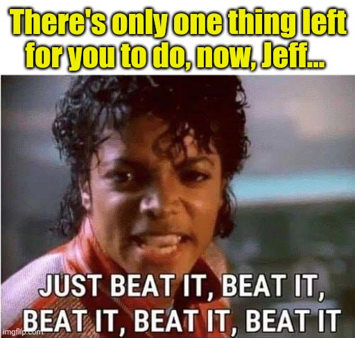 Just beat it , beat it | There's only one thing left for you to do, now, Jeff... | image tagged in just beat it beat it | made w/ Imgflip meme maker