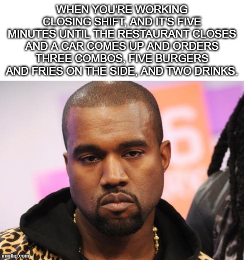 Happens all too often... | WHEN YOU'RE WORKING CLOSING SHIFT, AND IT'S FIVE MINUTES UNTIL THE RESTAURANT CLOSES AND A CAR COMES UP AND ORDERS THREE COMBOS, FIVE BURGERS AND FRIES ON THE SIDE, AND TWO DRINKS. | image tagged in unamused kanye,restaurant,night shift,restaurants | made w/ Imgflip meme maker